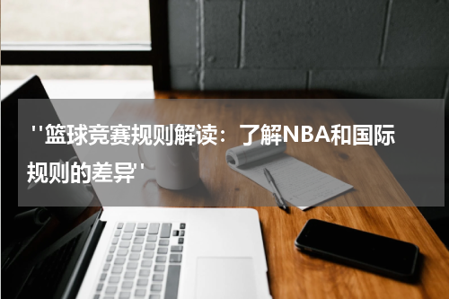 "篮球竞赛规则解读：了解NBA和国际规则的差异"