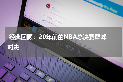  经典回顾：20年前的NBA总决赛巅峰对决
