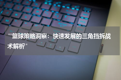  "篮球策略洞察：快速发展的三角挡拆战术解析"