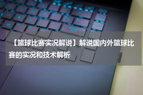  【篮球比赛实况解说】解说国内外篮球比赛的实况和技术解析