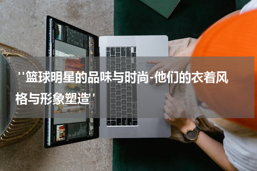  "篮球明星的品味与时尚-他们的衣着风格与形象塑造"