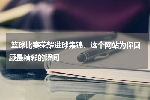 篮球比赛荣耀进球集锦，这个网站为你回顾最精彩的瞬间