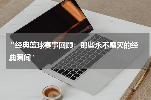  "经典篮球赛事回顾：那些永不磨灭的经典瞬间"
