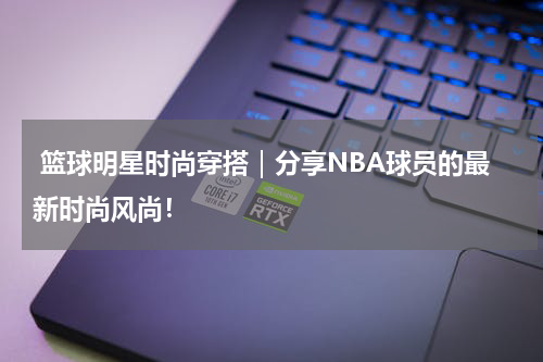  篮球明星时尚穿搭｜分享NBA球员的最新时尚风尚！