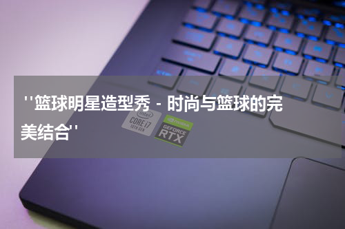  "篮球明星造型秀 - 时尚与篮球的完美结合"