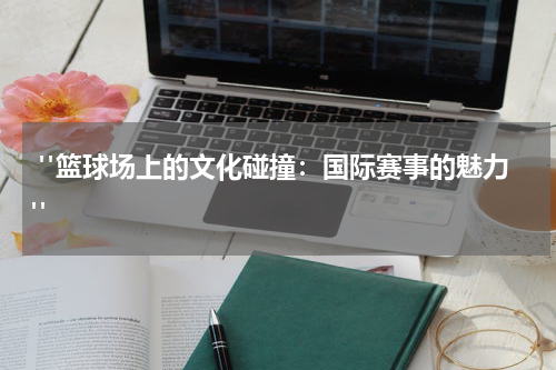  "篮球场上的文化碰撞：国际赛事的魅力"