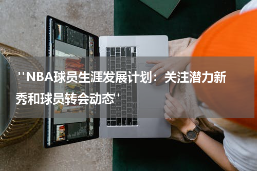  "NBA球员生涯发展计划：关注潜力新秀和球员转会动态"