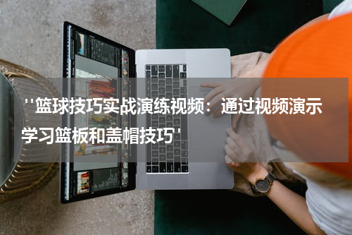  "篮球技巧实战演练视频：通过视频演示学习篮板和盖帽技巧"