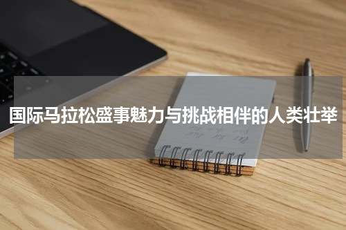 国际马拉松盛事魅力与挑战相伴的人类壮举