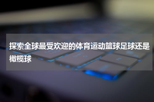 探索全球最受欢迎的体育运动篮球足球还是橄榄球