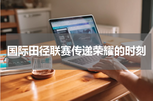 国际田径联赛传递荣耀的时刻