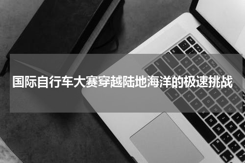 国际自行车大赛穿越陆地海洋的极速挑战
