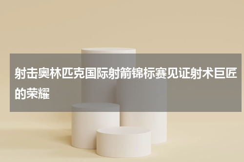 射击奥林匹克国际射箭锦标赛见证射术巨匠的荣耀
