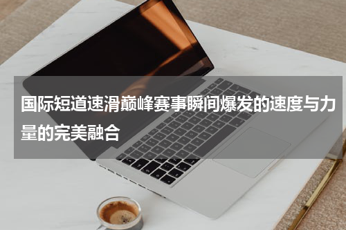 国际短道速滑巅峰赛事瞬间爆发的速度与力量的完美融合