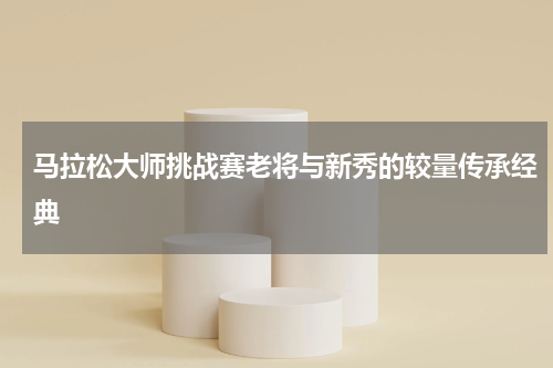 马拉松大师挑战赛老将与新秀的较量传承经典