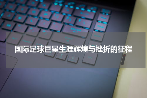 国际足球巨星生涯辉煌与挫折的征程