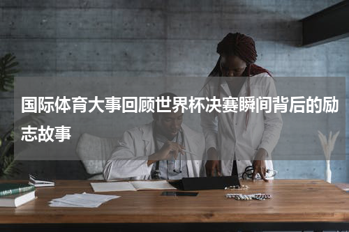 国际体育大事回顾世界杯决赛瞬间背后的励志故事