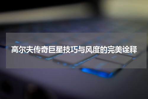 高尔夫传奇巨星技巧与风度的完美诠释