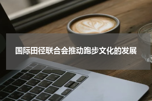 国际田径联合会推动跑步文化的发展