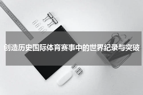 创造历史国际体育赛事中的世界纪录与突破