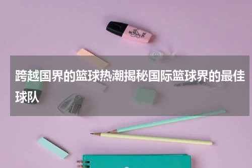 跨越国界的篮球热潮揭秘国际篮球界的最佳球队