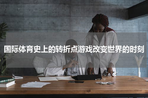 国际体育史上的转折点游戏改变世界的时刻