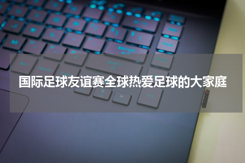国际足球友谊赛全球热爱足球的大家庭
