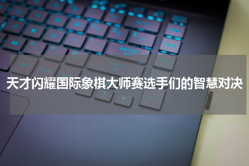 天才闪耀国际象棋大师赛选手们的智慧对决