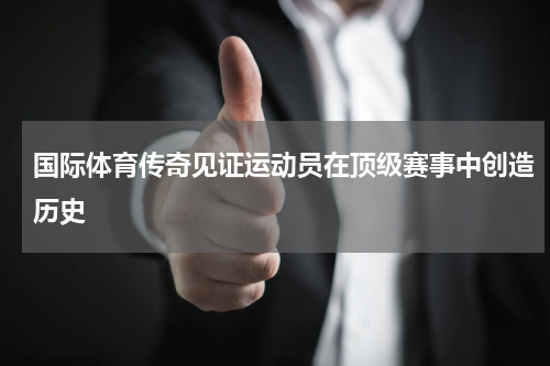 国际体育传奇见证运动员在顶级赛事中创造历史