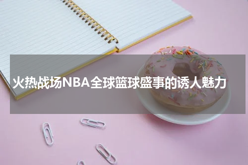 火热战场NBA全球篮球盛事的诱人魅力