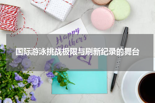 国际游泳挑战极限与刷新纪录的舞台