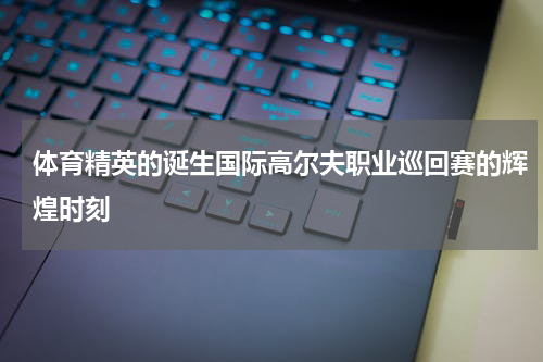 体育精英的诞生国际高尔夫职业巡回赛的辉煌时刻