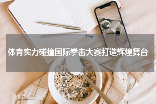 体育实力碰撞国际拳击大赛打造辉煌舞台