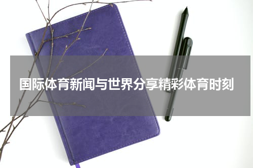 国际体育新闻与世界分享精彩体育时刻