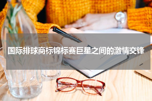 国际排球商标锦标赛巨星之间的激情交锋