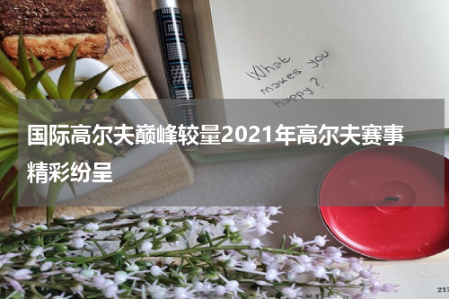 国际高尔夫巅峰较量2021年高尔夫赛事精彩纷呈