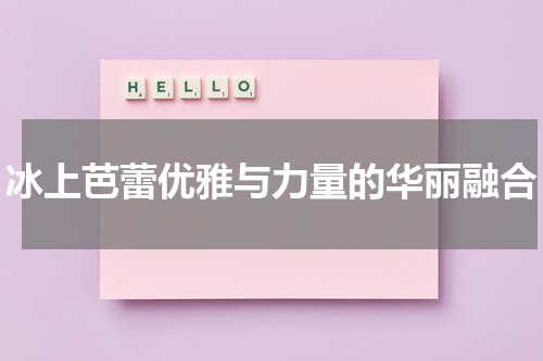 冰上芭蕾优雅与力量的华丽融合