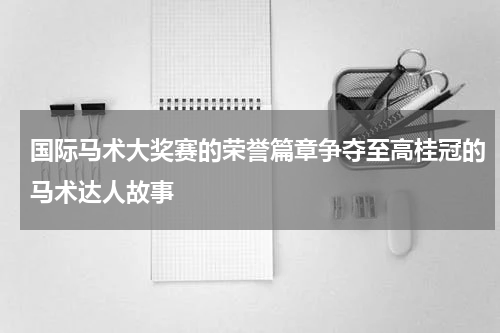 国际马术大奖赛的荣誉篇章争夺至高桂冠的马术达人故事