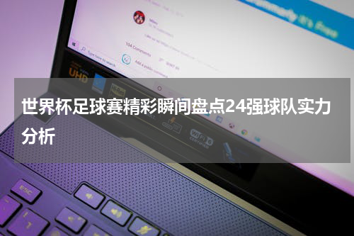 世界杯足球赛精彩瞬间盘点24强球队实力分析