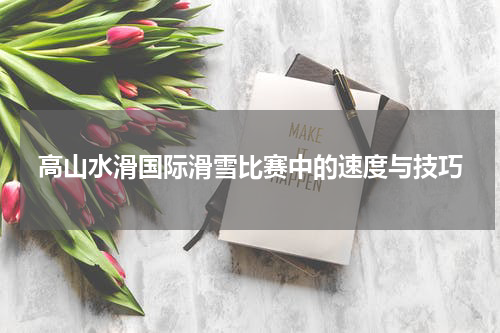 高山水滑国际滑雪比赛中的速度与技巧