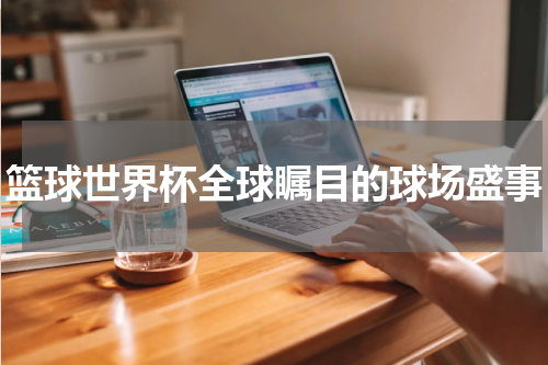 篮球世界杯全球瞩目的球场盛事