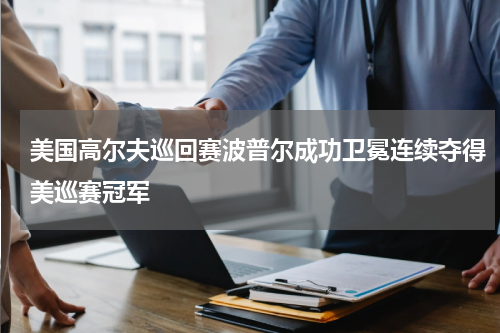 美国高尔夫巡回赛波普尔成功卫冕连续夺得美巡赛冠军