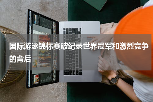 国际游泳锦标赛破纪录世界冠军和激烈竞争的背后