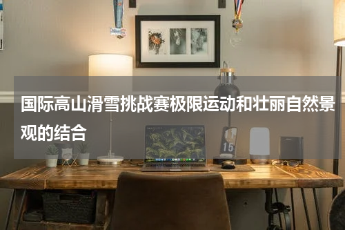 国际高山滑雪挑战赛极限运动和壮丽自然景观的结合