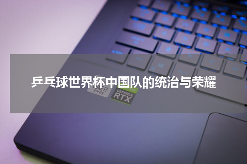 乒乓球世界杯中国队的统治与荣耀