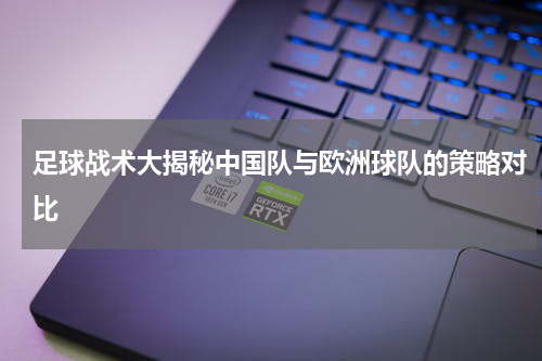 足球战术大揭秘中国队与欧洲球队的策略对比