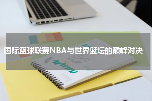 国际篮球联赛NBA与世界篮坛的巅峰对决