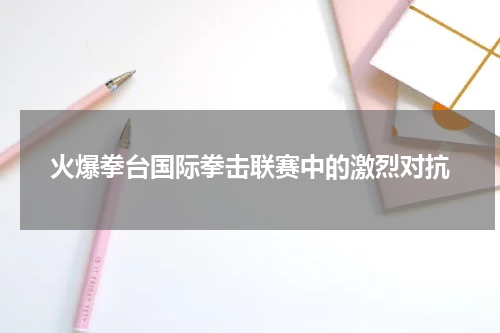 火爆拳台国际拳击联赛中的激烈对抗