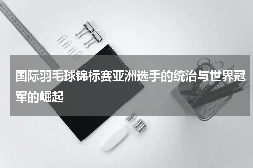 国际羽毛球锦标赛亚洲选手的统治与世界冠军的崛起