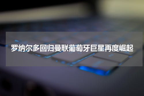 罗纳尔多回归曼联葡萄牙巨星再度崛起